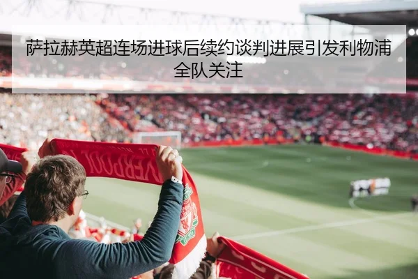 萨拉赫英超连场进球后续约谈判进展引发利物浦全队关注（bandao）